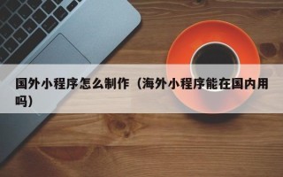 清徐国外小程序怎么制作（海外小程序能在国内用吗）