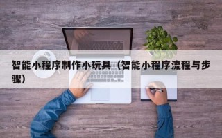 清徐智能小程序制作小玩具（智能小程序流程与步骤）