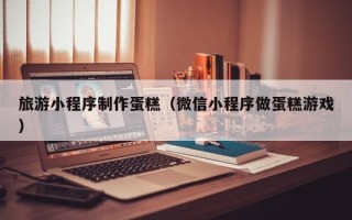清徐旅游小程序制作蛋糕（微信小程序做蛋糕游戏）